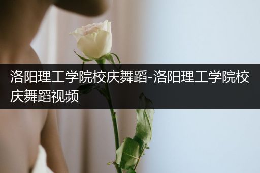 洛阳理工学院校庆舞蹈-洛阳理工学院校庆舞蹈视频