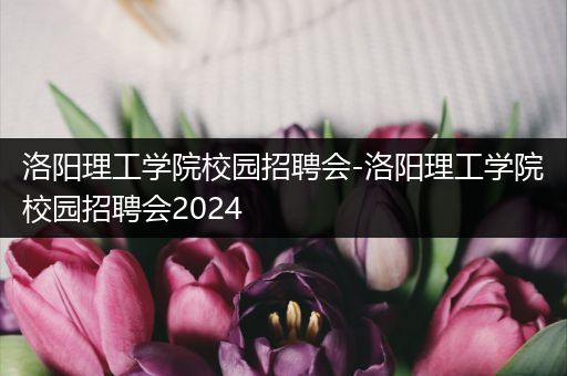 洛阳理工学院校园招聘会-洛阳理工学院校园招聘会2024