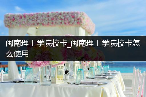 闽南理工学院校卡_闽南理工学院校卡怎么使用