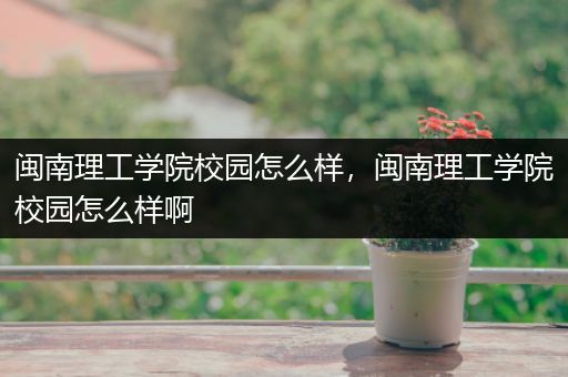 闽南理工学院校园怎么样，闽南理工学院校园怎么样啊