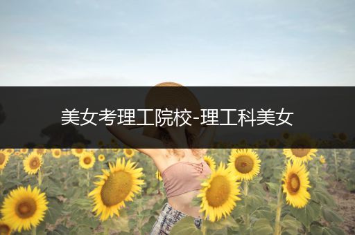 美女考理工院校-理工科美女