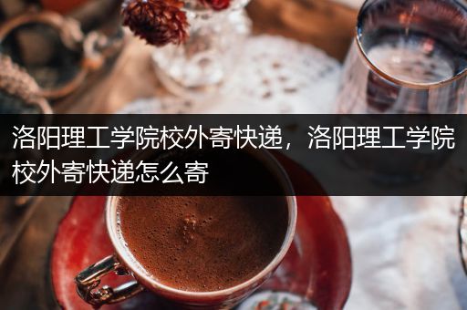 洛阳理工学院校外寄快递，洛阳理工学院校外寄快递怎么寄