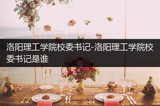 洛阳理工学院校委书记-洛阳理工学院校委书记是谁