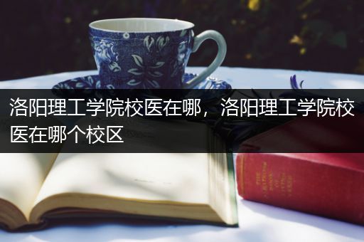 洛阳理工学院校医在哪，洛阳理工学院校医在哪个校区