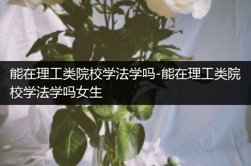能在理工类院校学法学吗-能在理工类院校学法学吗女生