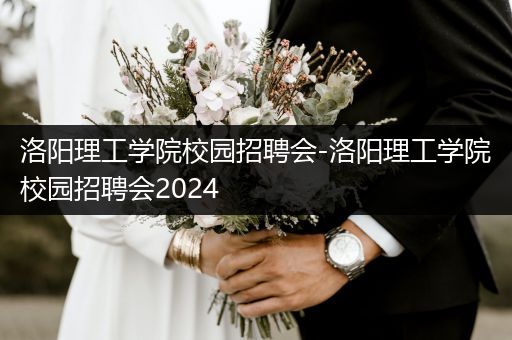 洛阳理工学院校园招聘会-洛阳理工学院校园招聘会2024