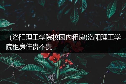 （洛阳理工学院校园内租房)洛阳理工学院租房住贵不贵