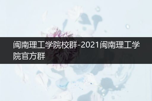 闽南理工学院校群-2021闽南理工学院官方群