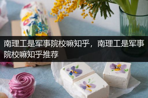 南理工是军事院校嘛知乎，南理工是军事院校嘛知乎推荐
