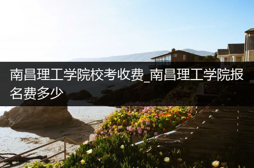 南昌理工学院校考收费_南昌理工学院报名费多少