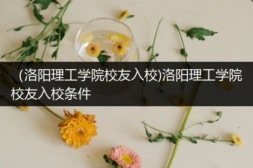 （洛阳理工学院校友入校)洛阳理工学院校友入校条件