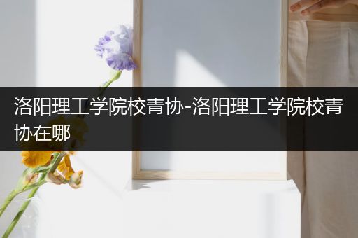 洛阳理工学院校青协-洛阳理工学院校青协在哪