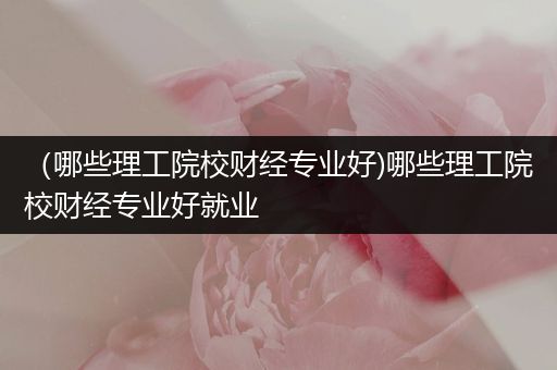 （哪些理工院校财经专业好)哪些理工院校财经专业好就业