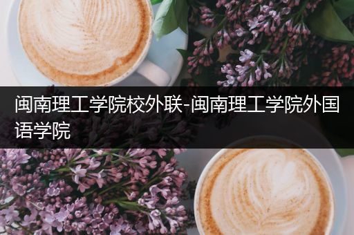 闽南理工学院校外联-闽南理工学院外国语学院