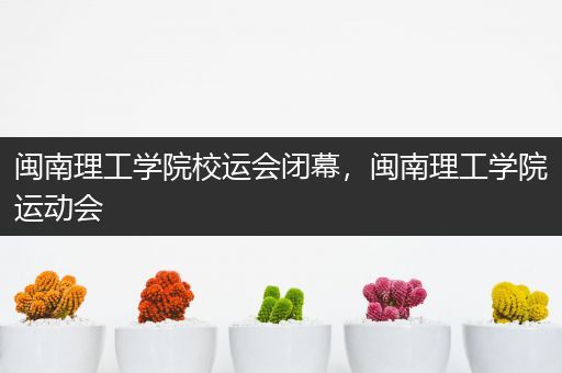 闽南理工学院校运会闭幕，闽南理工学院运动会