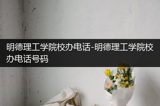 明德理工学院校办电话-明德理工学院校办电话号码