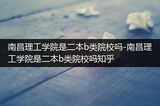 南昌理工学院是二本b类院校吗-南昌理工学院是二本b类院校吗知乎