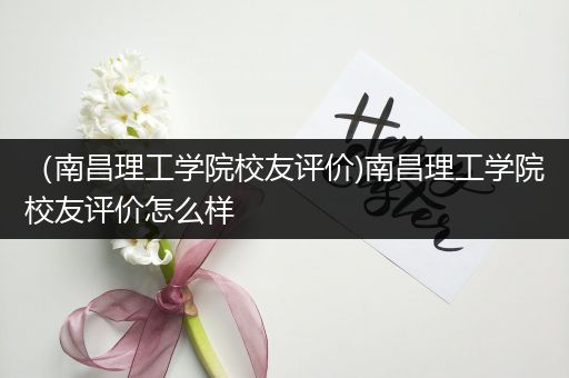 （南昌理工学院校友评价)南昌理工学院校友评价怎么样