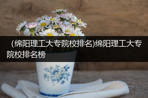 （绵阳理工大专院校排名)绵阳理工大专院校排名榜