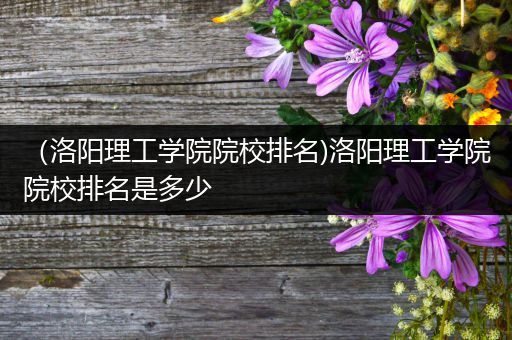 （洛阳理工学院院校排名)洛阳理工学院院校排名是多少