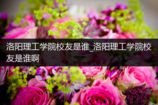 洛阳理工学院校友是谁_洛阳理工学院校友是谁啊