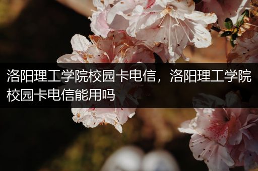 洛阳理工学院校园卡电信，洛阳理工学院校园卡电信能用吗