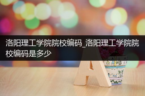 洛阳理工学院院校编码_洛阳理工学院院校编码是多少