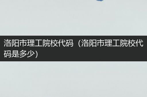 洛阳市理工院校代码（洛阳市理工院校代码是多少）