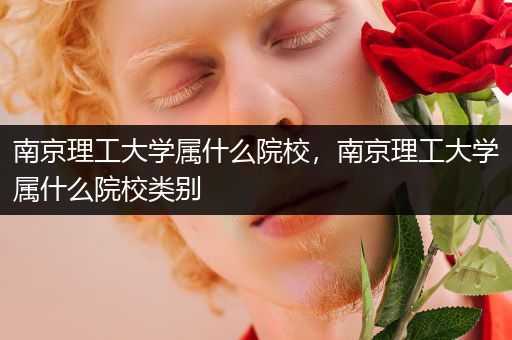 南京理工大学属什么院校，南京理工大学属什么院校类别