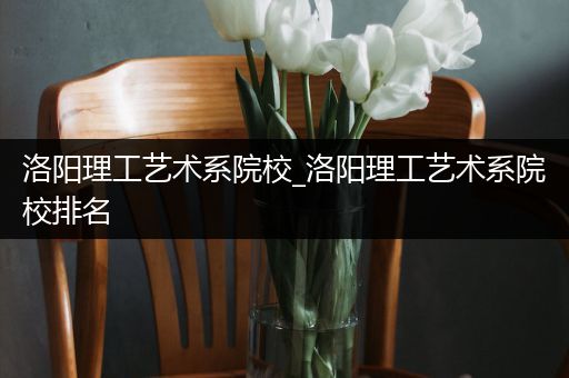 洛阳理工艺术系院校_洛阳理工艺术系院校排名