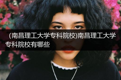 （南昌理工大学专科院校)南昌理工大学专科院校有哪些