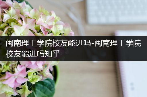 闽南理工学院校友能进吗-闽南理工学院校友能进吗知乎