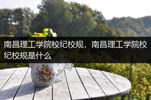 南昌理工学院校纪校规，南昌理工学院校纪校规是什么