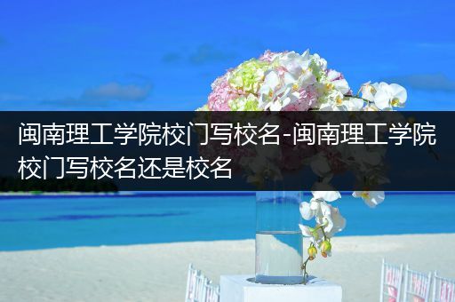 闽南理工学院校门写校名-闽南理工学院校门写校名还是校名