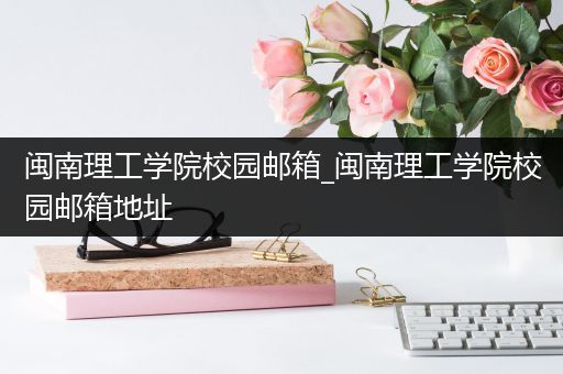 闽南理工学院校园邮箱_闽南理工学院校园邮箱地址