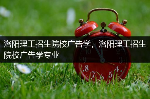 洛阳理工招生院校广告学，洛阳理工招生院校广告学专业