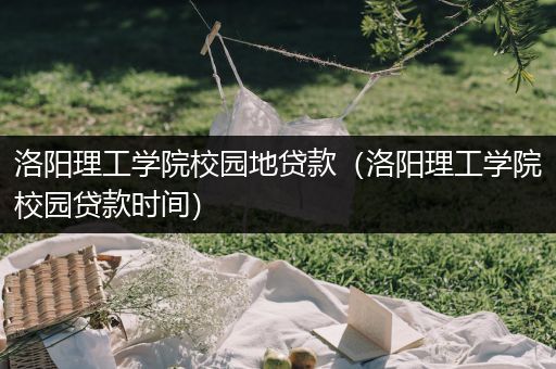 洛阳理工学院校园地贷款（洛阳理工学院校园贷款时间）