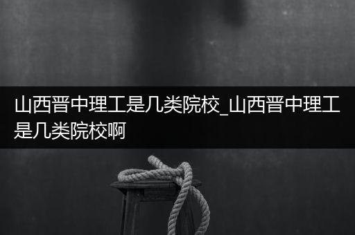 山西晋中理工是几类院校_山西晋中理工是几类院校啊