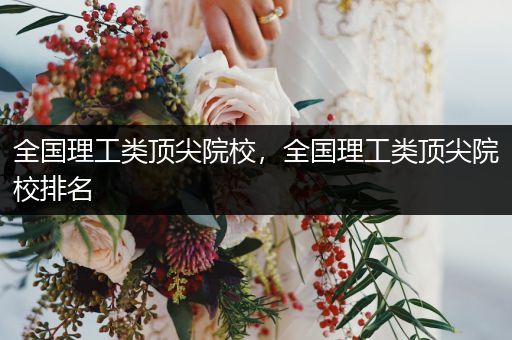 全国理工类顶尖院校，全国理工类顶尖院校排名