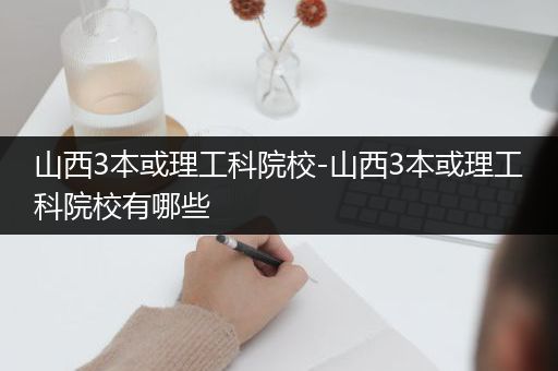 山西3本或理工科院校-山西3本或理工科院校有哪些