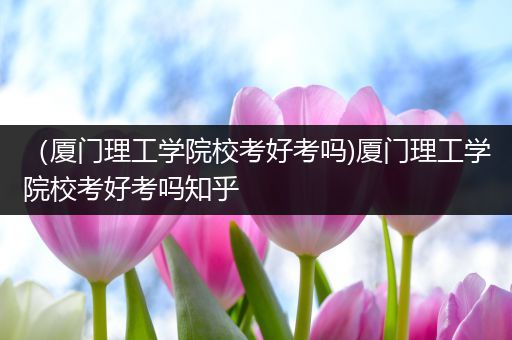 （厦门理工学院校考好考吗)厦门理工学院校考好考吗知乎