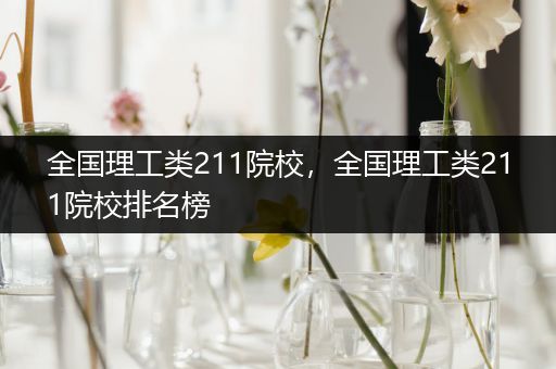 全国理工类211院校，全国理工类211院校排名榜