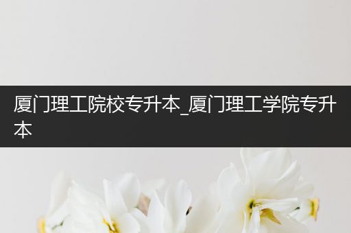 厦门理工院校专升本_厦门理工学院专升本