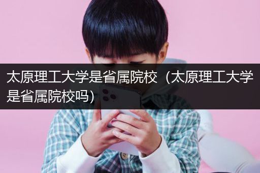 太原理工大学是省属院校（太原理工大学是省属院校吗）
