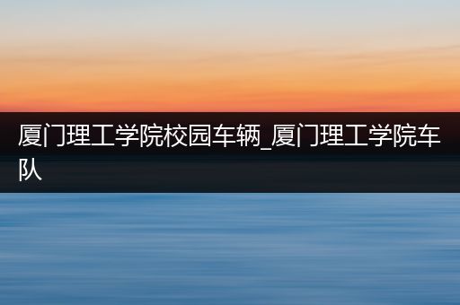 厦门理工学院校园车辆_厦门理工学院车队
