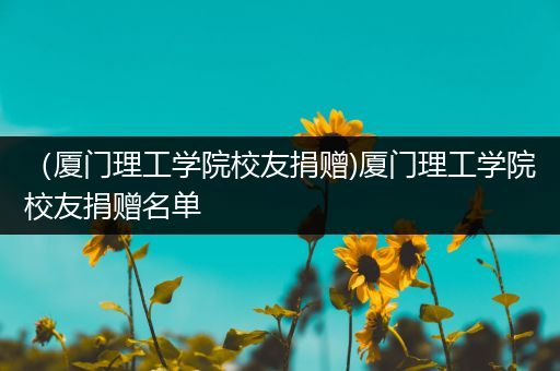 （厦门理工学院校友捐赠)厦门理工学院校友捐赠名单
