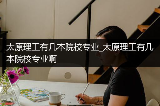 太原理工有几本院校专业_太原理工有几本院校专业啊