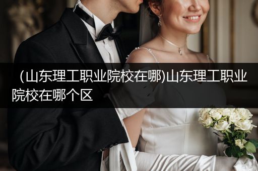 （山东理工职业院校在哪)山东理工职业院校在哪个区