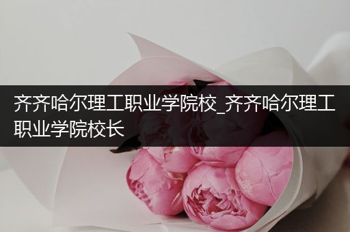 齐齐哈尔理工职业学院校_齐齐哈尔理工职业学院校长
