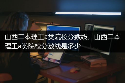 山西二本理工a类院校分数线，山西二本理工a类院校分数线是多少